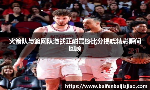 火箭队与篮网队激战正酣最终比分揭晓精彩瞬间回顾
