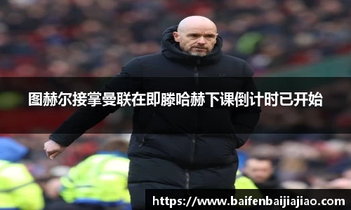 图赫尔接掌曼联在即滕哈赫下课倒计时已开始