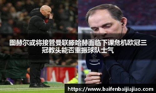 图赫尔或将接管曼联滕哈赫面临下课危机欧冠三冠教头能否重振球队士气